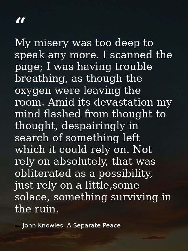 My misery was too deep to speak any more. I scanned the page; I was having trouble breathing, as though the oxygen were  — John Knowles, A Separate Peace