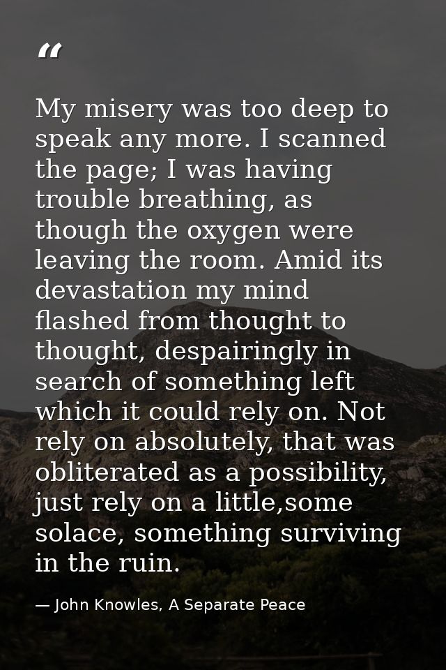 My misery was too deep to speak any more. I scanned the page; I was having trouble breathing, as though the oxygen were  — John Knowles, A Separate Peace