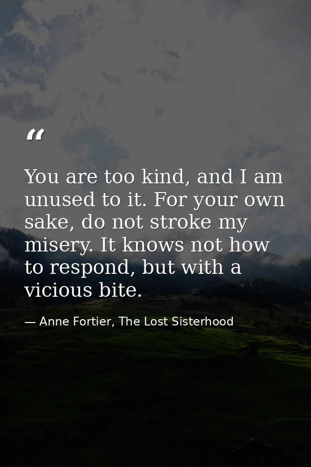 You are too kind, and I am unused to it. For your own sake, do not stroke my misery. It knows not how to respond, but wi — Anne Fortier, The Lost Sisterhood