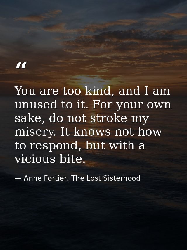 You are too kind, and I am unused to it. For your own sake, do not stroke my misery. It knows not how to respond, but wi — Anne Fortier, The Lost Sisterhood