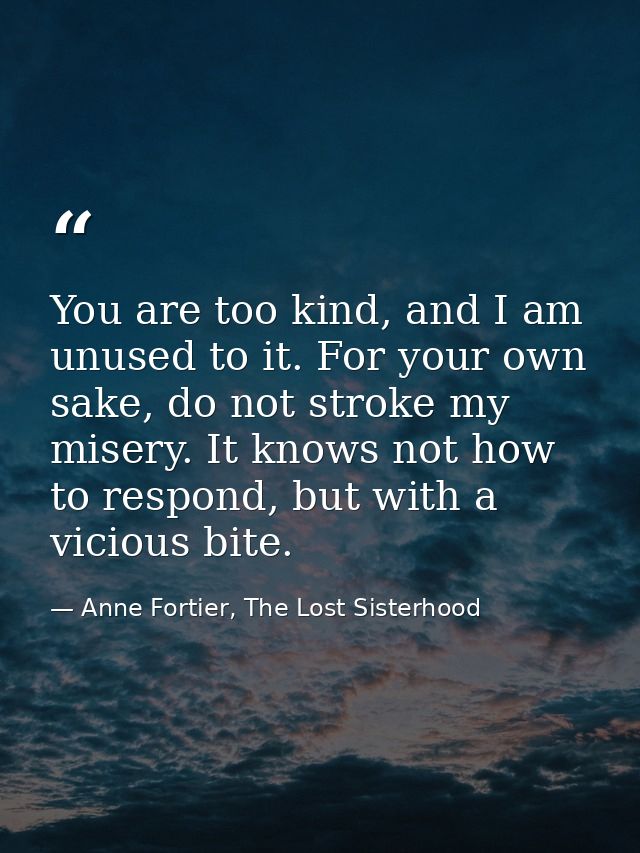 You are too kind, and I am unused to it. For your own sake, do not stroke my misery. It knows not how to respond, but wi — Anne Fortier, The Lost Sisterhood