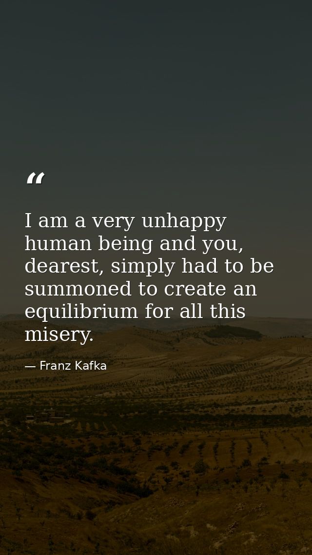 I am a very unhappy human being and you, dearest, simply had to be summoned to create an equilibrium for all this misery — Franz Kafka