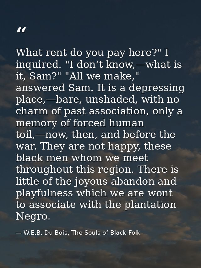 What rent do you pay here?" I inquired. "I don’t know,—what is it, Sam?" "All we make," answered Sam. It is a depressing — W.E.B. Du Bois, The Souls of Black Folk