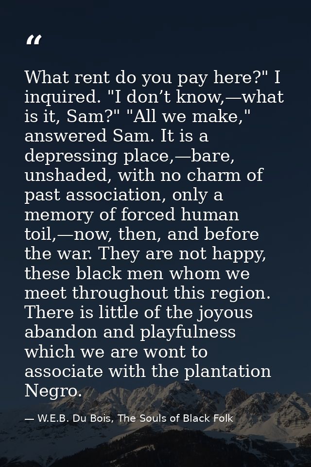 What rent do you pay here?" I inquired. "I don’t know,—what is it, Sam?" "All we make," answered Sam. It is a depressing — W.E.B. Du Bois, The Souls of Black Folk