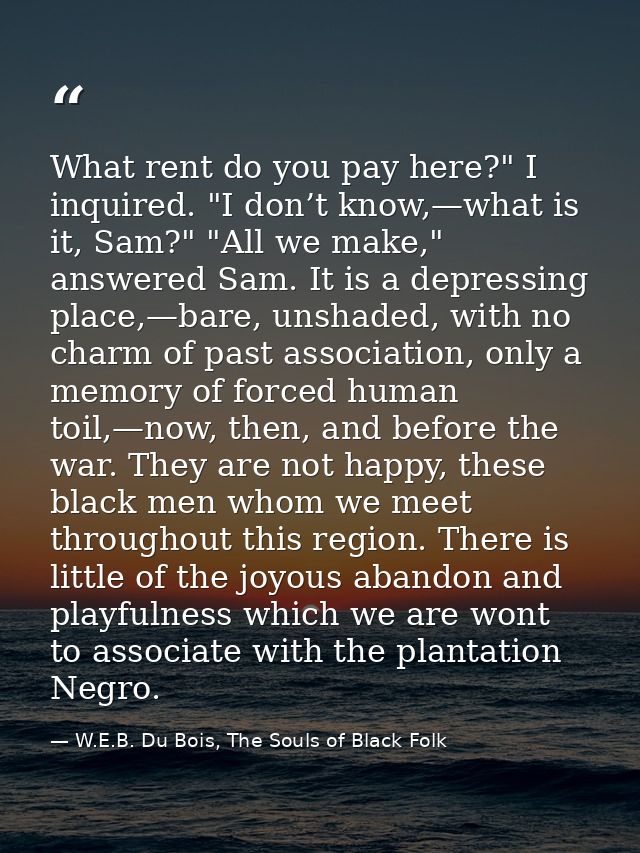 What rent do you pay here?" I inquired. "I don’t know,—what is it, Sam?" "All we make," answered Sam. It is a depressing — W.E.B. Du Bois, The Souls of Black Folk