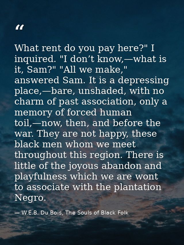 What rent do you pay here?" I inquired. "I don’t know,—what is it, Sam?" "All we make," answered Sam. It is a depressing — W.E.B. Du Bois, The Souls of Black Folk