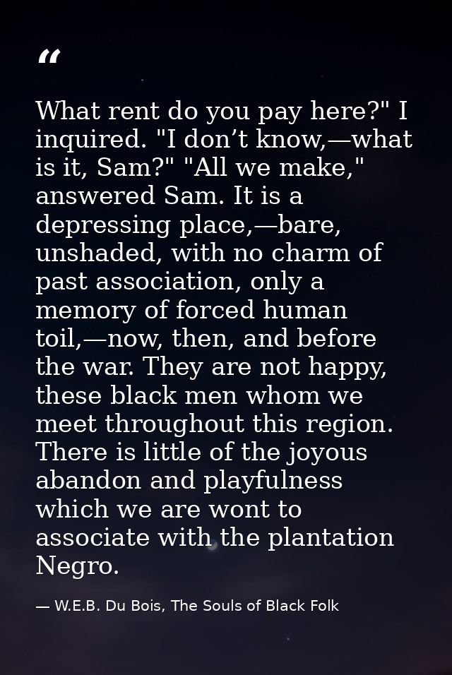 What rent do you pay here?" I inquired. "I don’t know,—what is it, Sam?" "All we make," answered Sam. It is a depressing — W.E.B. Du Bois, The Souls of Black Folk
