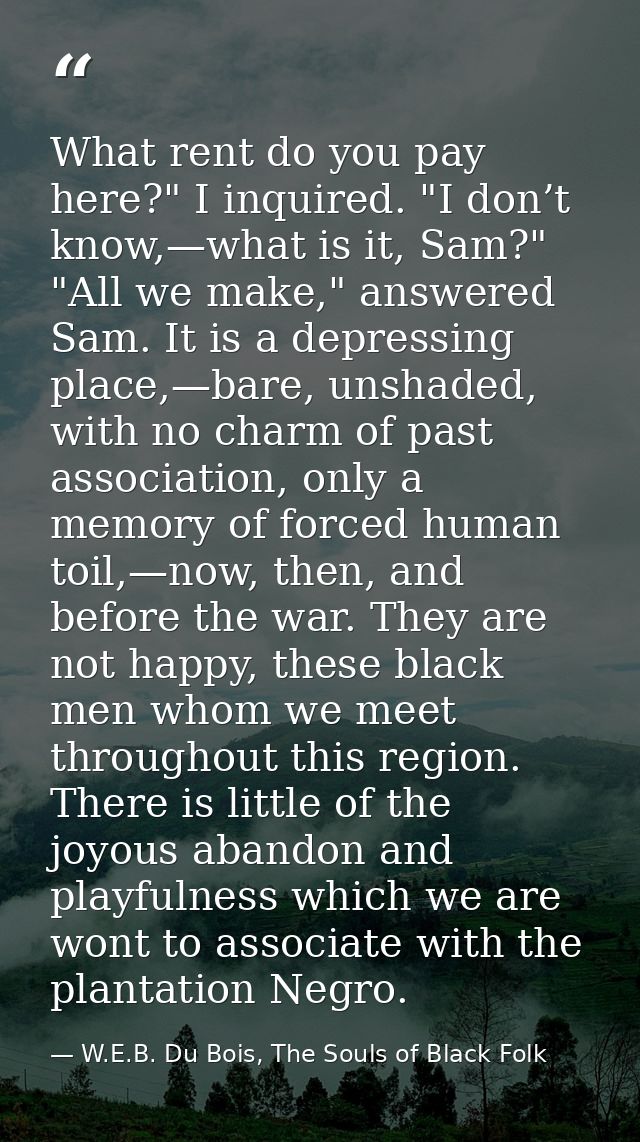 What rent do you pay here?" I inquired. "I don’t know,—what is it, Sam?" "All we make," answered Sam. It is a depressing — W.E.B. Du Bois, The Souls of Black Folk