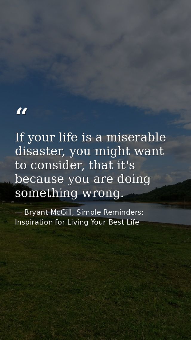 If your life is a miserable disaster, you might want to consider, that it's because you are doing something wrong. — Bryant McGill, Simple Reminders: Inspiration for Living Your Best Life