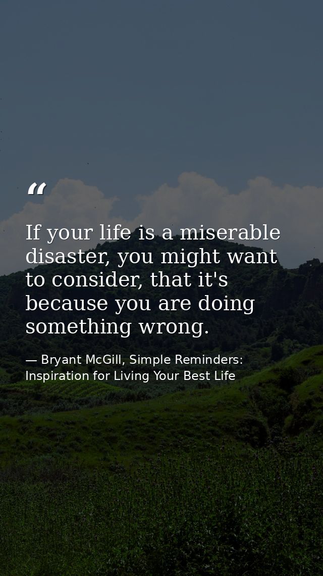 If your life is a miserable disaster, you might want to consider, that it's because you are doing something wrong. — Bryant McGill, Simple Reminders: Inspiration for Living Your Best Life