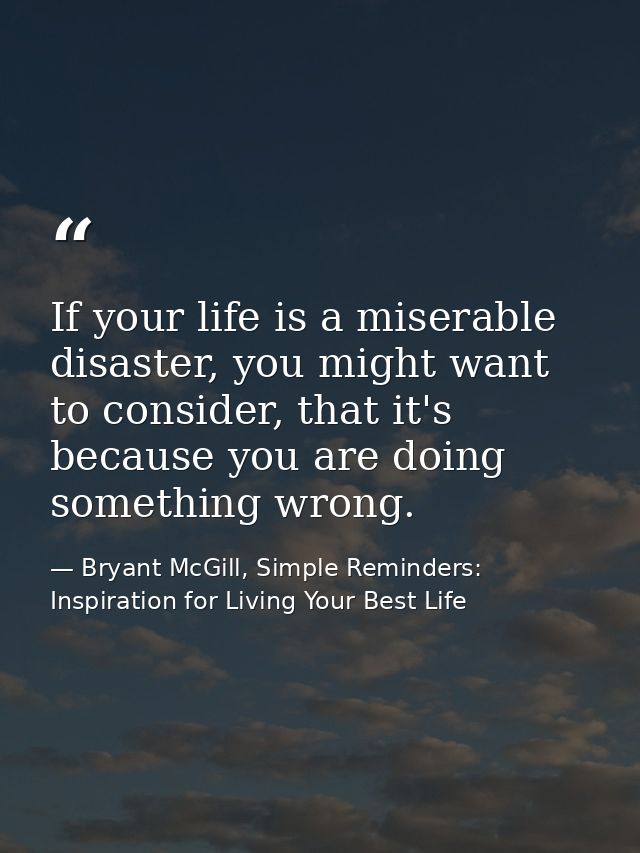 If your life is a miserable disaster, you might want to consider, that it's because you are doing something wrong. — Bryant McGill, Simple Reminders: Inspiration for Living Your Best Life