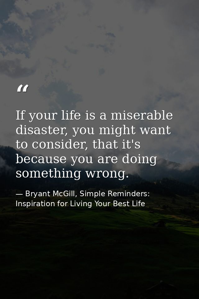If your life is a miserable disaster, you might want to consider, that it's because you are doing something wrong. — Bryant McGill, Simple Reminders: Inspiration for Living Your Best Life