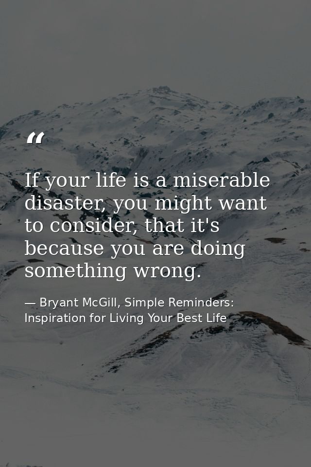 If your life is a miserable disaster, you might want to consider, that it's because you are doing something wrong. — Bryant McGill, Simple Reminders: Inspiration for Living Your Best Life
