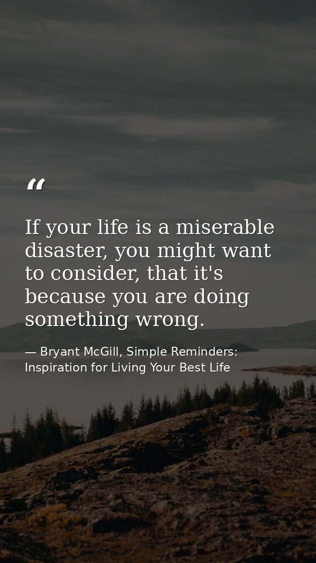 If your life is a miserable disaster, you might want to consider, that it's because you are doing something wrong. — Bryant McGill, Simple Reminders: Inspiration for Living Your Best Life