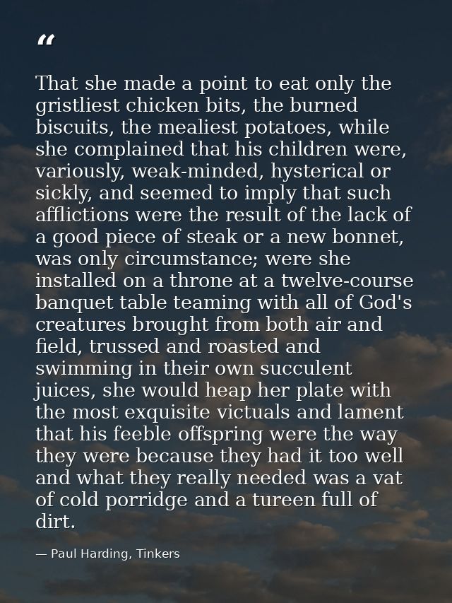 That she made a point to eat only the gristliest chicken bits, the burned biscuits, the mealiest potatoes, while she com — Paul Harding, Tinkers
