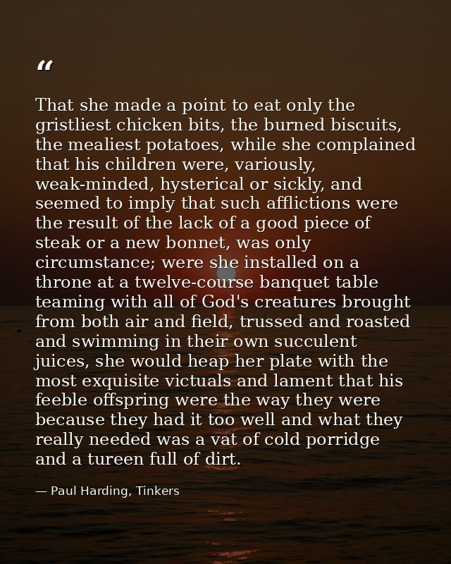 That she made a point to eat only the gristliest chicken bits, the burned biscuits, the mealiest potatoes, while she com — Paul Harding, Tinkers