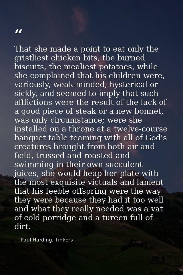 That she made a point to eat only the gristliest chicken bits, the burned biscuits, the mealiest potatoes, while she com — Paul Harding, Tinkers