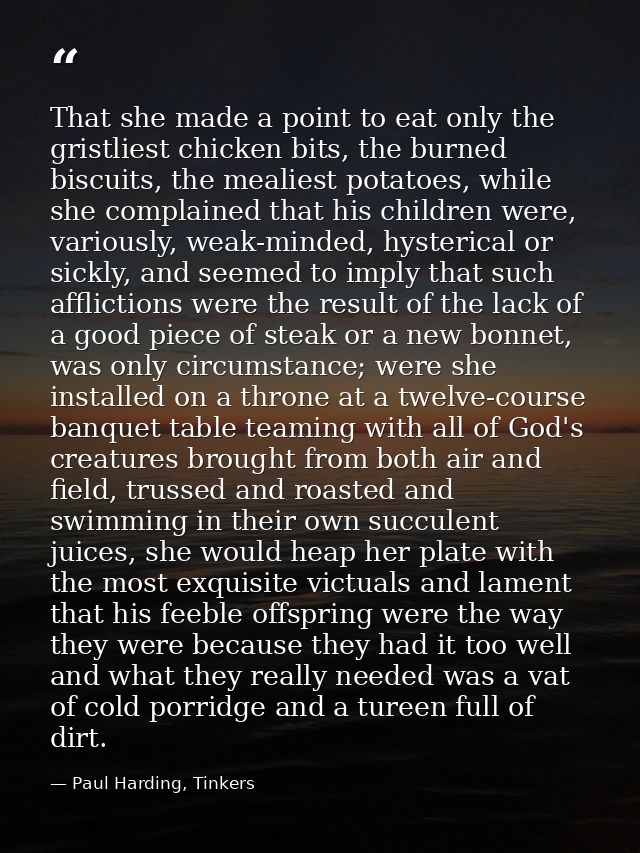 That she made a point to eat only the gristliest chicken bits, the burned biscuits, the mealiest potatoes, while she com — Paul Harding, Tinkers