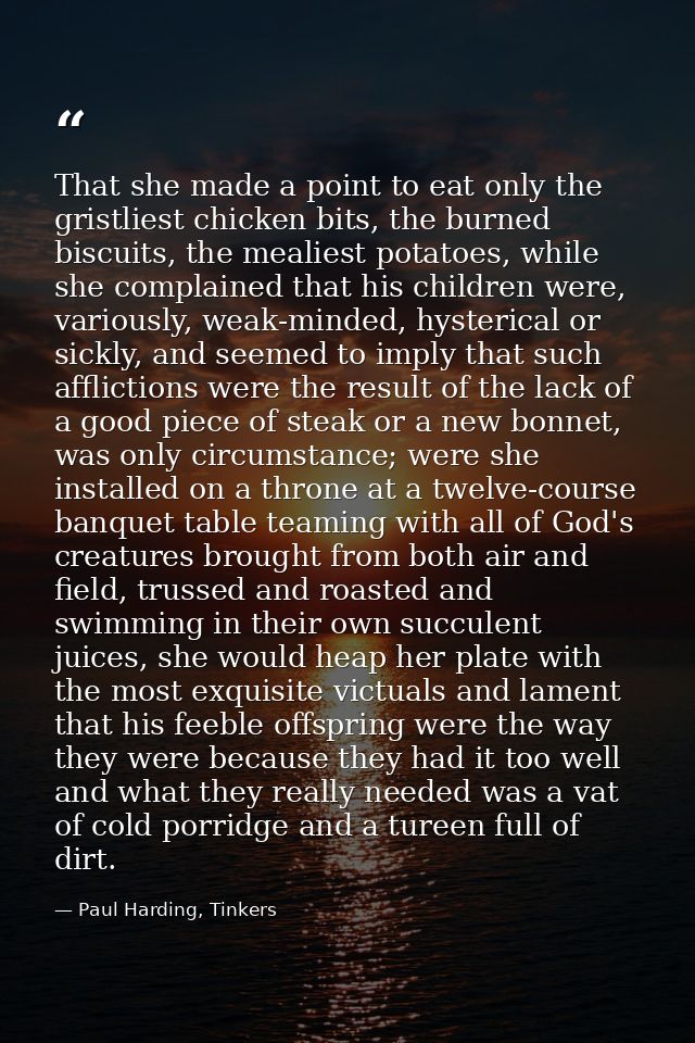 That she made a point to eat only the gristliest chicken bits, the burned biscuits, the mealiest potatoes, while she com — Paul Harding, Tinkers