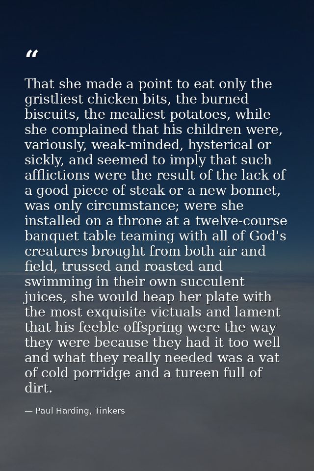 That she made a point to eat only the gristliest chicken bits, the burned biscuits, the mealiest potatoes, while she com — Paul Harding, Tinkers