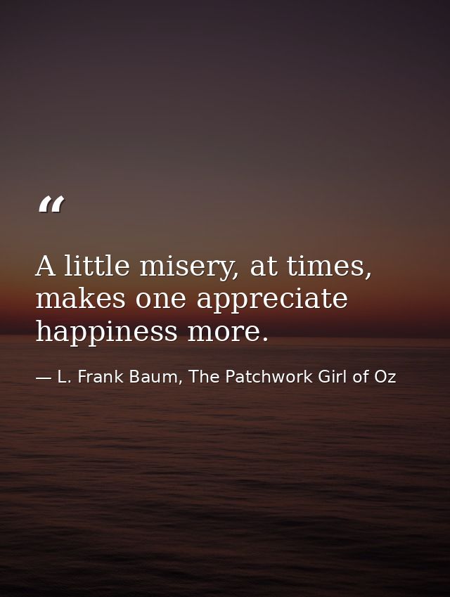 A little misery, at times, makes one appreciate happiness more. — L. Frank Baum, The Patchwork Girl of Oz