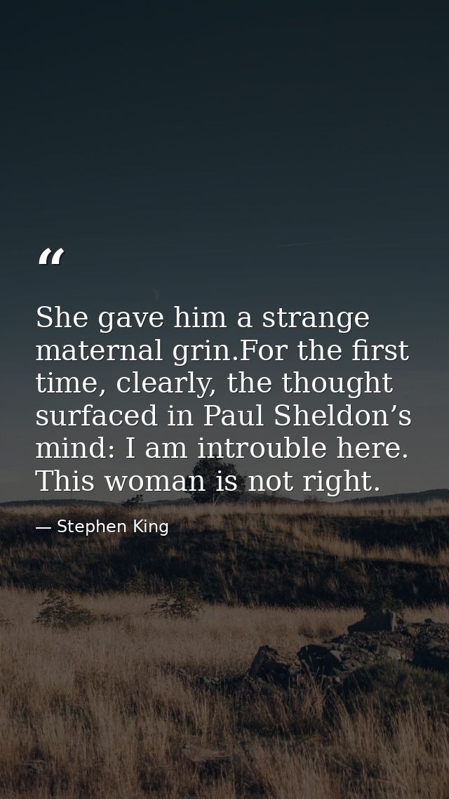 She gave him a strange maternal grin.For the first time, clearly, the thought surfaced in Paul Sheldon’s mind: I am intr — Stephen King
