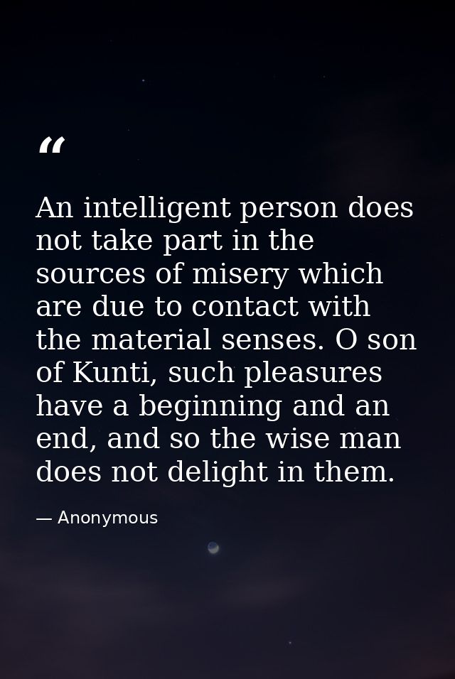 An intelligent person does not take part in the sources of misery which are due to contact with the material senses. O s — Anonymous