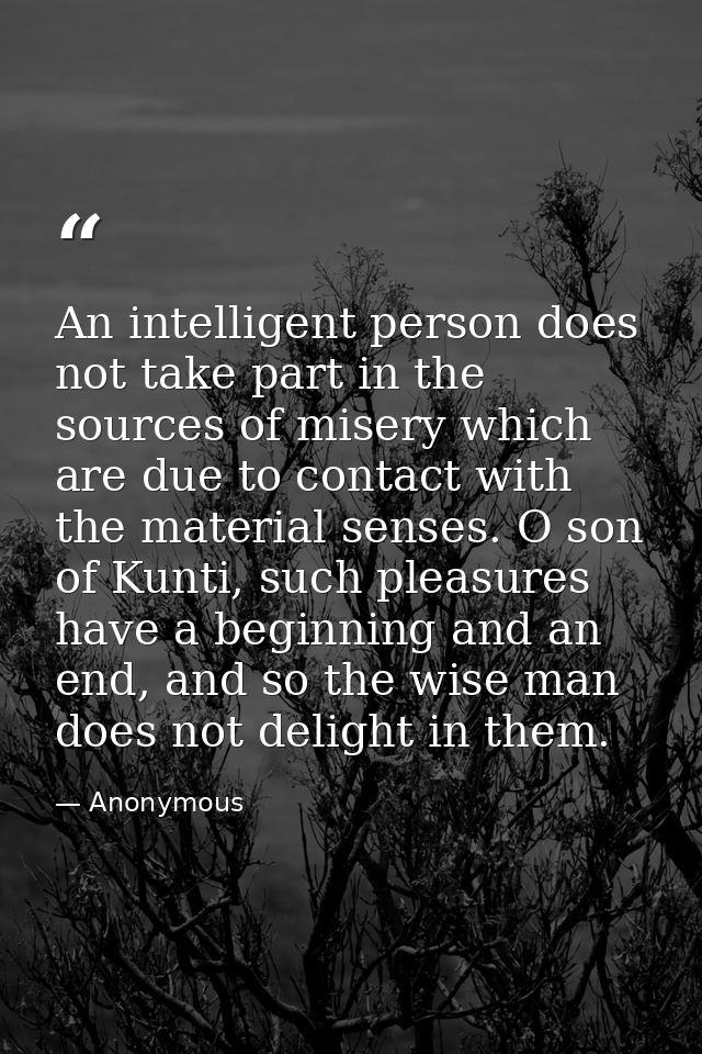 An intelligent person does not take part in the sources of misery which are due to contact with the material senses. O s — Anonymous