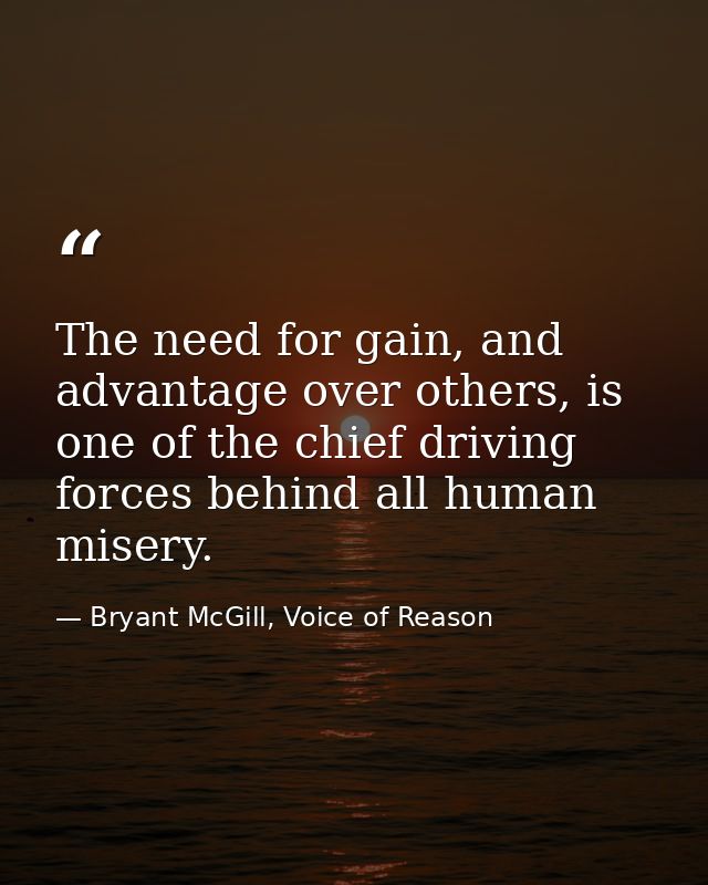 The need for gain, and advantage over others, is one of the chief driving forces behind all human misery. — Bryant McGill, Voice of Reason
