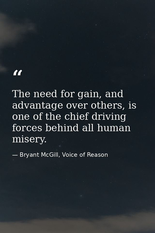 The need for gain, and advantage over others, is one of the chief driving forces behind all human misery. — Bryant McGill, Voice of Reason