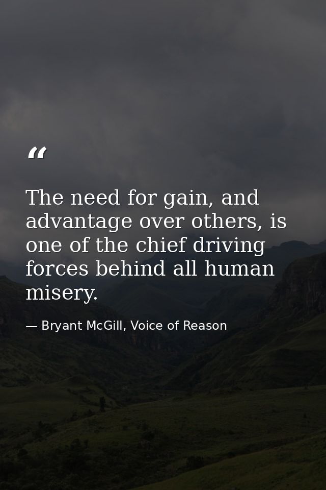 The need for gain, and advantage over others, is one of the chief driving forces behind all human misery. — Bryant McGill, Voice of Reason