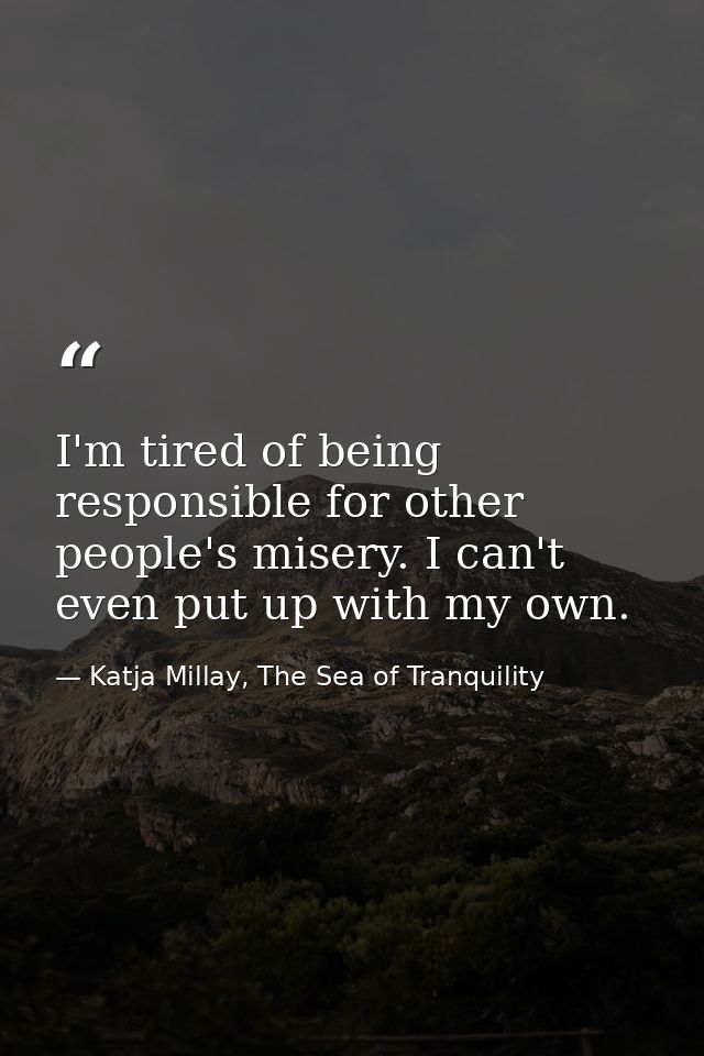 I'm tired of being responsible for other people's misery. I can't even put up with my own. — Katja Millay, The Sea of Tranquility