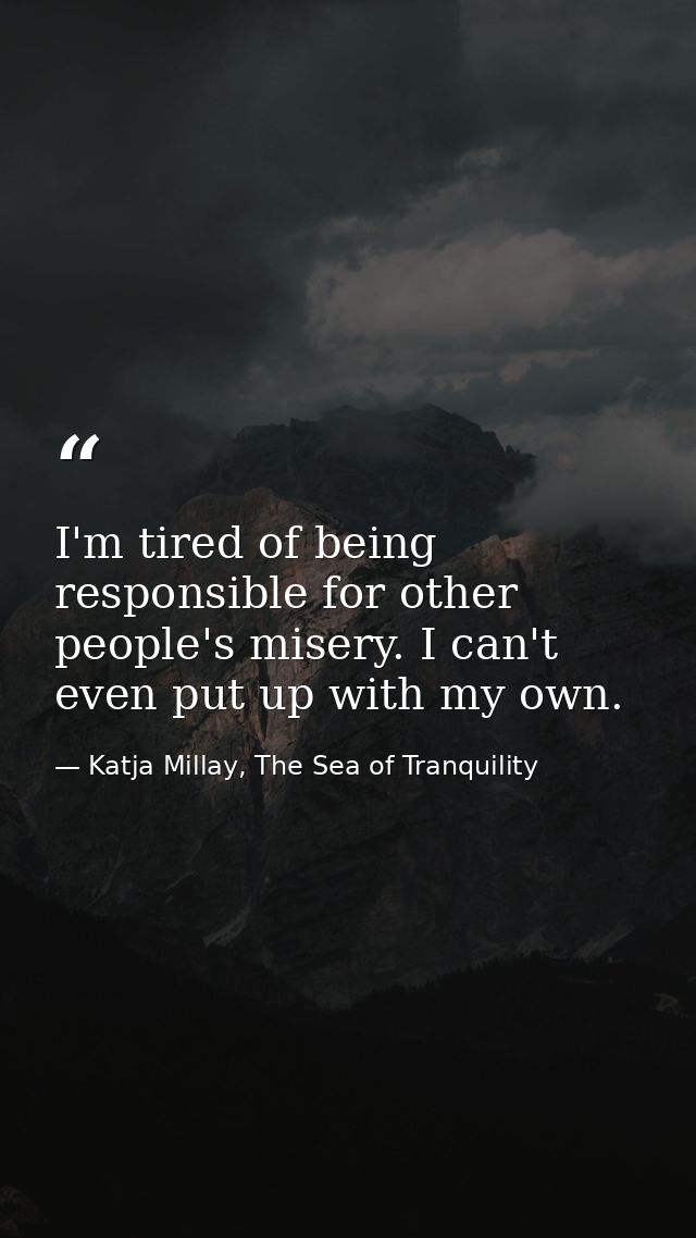 I'm tired of being responsible for other people's misery. I can't even put up with my own. — Katja Millay, The Sea of Tranquility