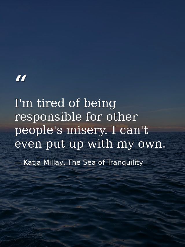 I'm tired of being responsible for other people's misery. I can't even put up with my own. — Katja Millay, The Sea of Tranquility