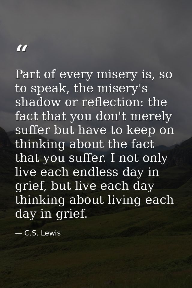 Part of every misery is, so to speak, the misery's shadow or reflection: the fact that you don't merely suffer but have  — C.S. Lewis