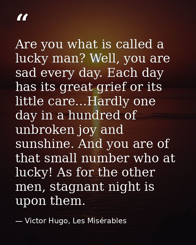 Are you what is called a lucky man? Well, you are sad every day. Each day has its great grief or its little care...Hardl — Victor Hugo, Les Misérables