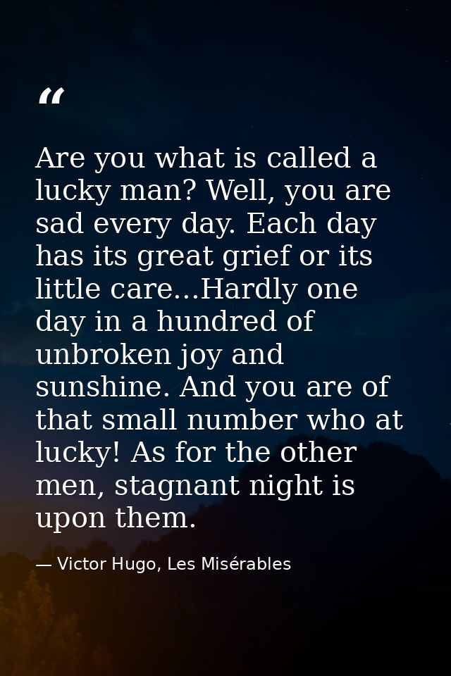 Are you what is called a lucky man? Well, you are sad every day. Each day has its great grief or its little care...Hardl — Victor Hugo, Les Misérables