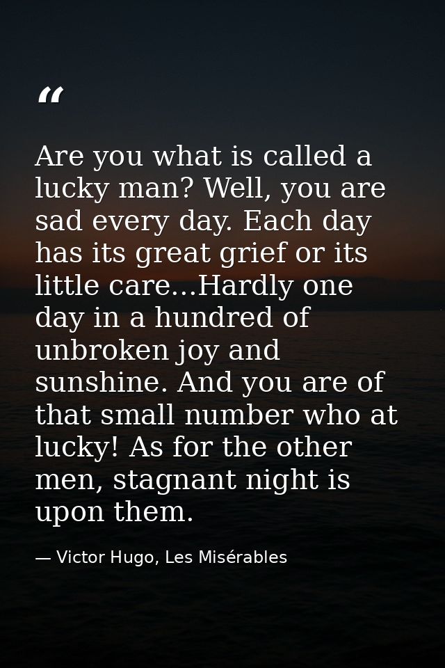 Are you what is called a lucky man? Well, you are sad every day. Each day has its great grief or its little care...Hardl — Victor Hugo, Les Misérables