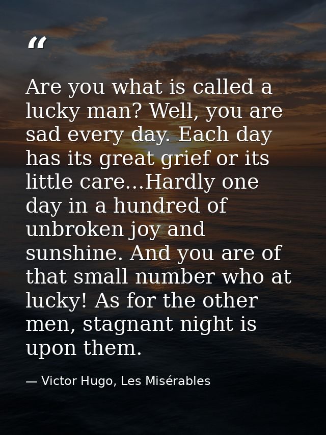Are you what is called a lucky man? Well, you are sad every day. Each day has its great grief or its little care...Hardl — Victor Hugo, Les Misérables
