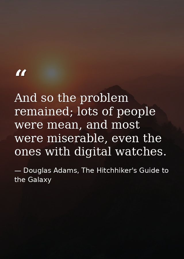 And so the problem remained; lots of people were mean, and most were miserable, even the ones with digital watches. — Douglas Adams, The Hitchhiker's Guide to the Galaxy