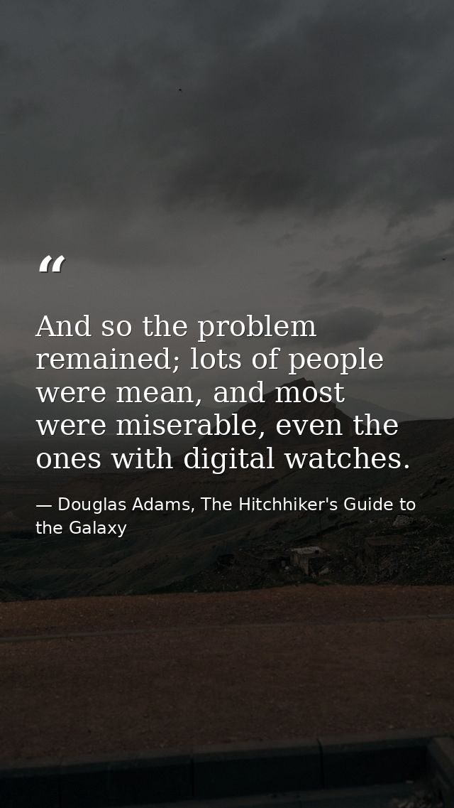 And so the problem remained; lots of people were mean, and most were miserable, even the ones with digital watches. — Douglas Adams, The Hitchhiker's Guide to the Galaxy