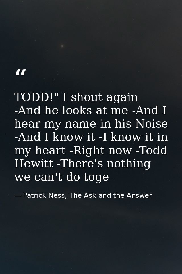 TODD!" I shout again -And he looks at me -And I hear my name in his Noise -And I know it -I know it in my heart -Right n — Patrick Ness, The Ask and the Answer