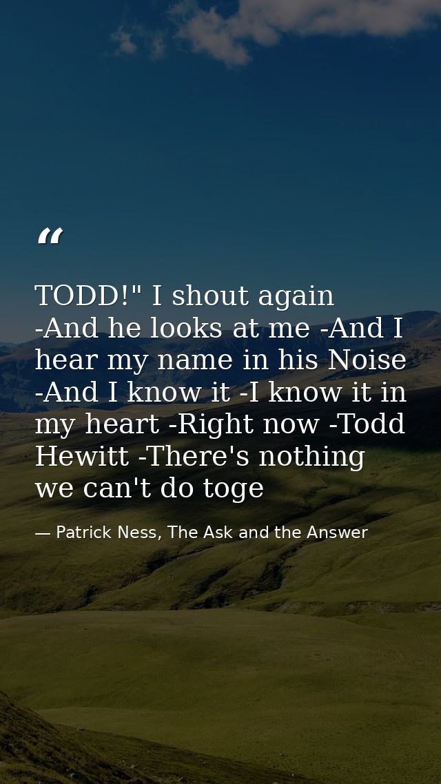 TODD!" I shout again -And he looks at me -And I hear my name in his Noise -And I know it -I know it in my heart -Right n — Patrick Ness, The Ask and the Answer