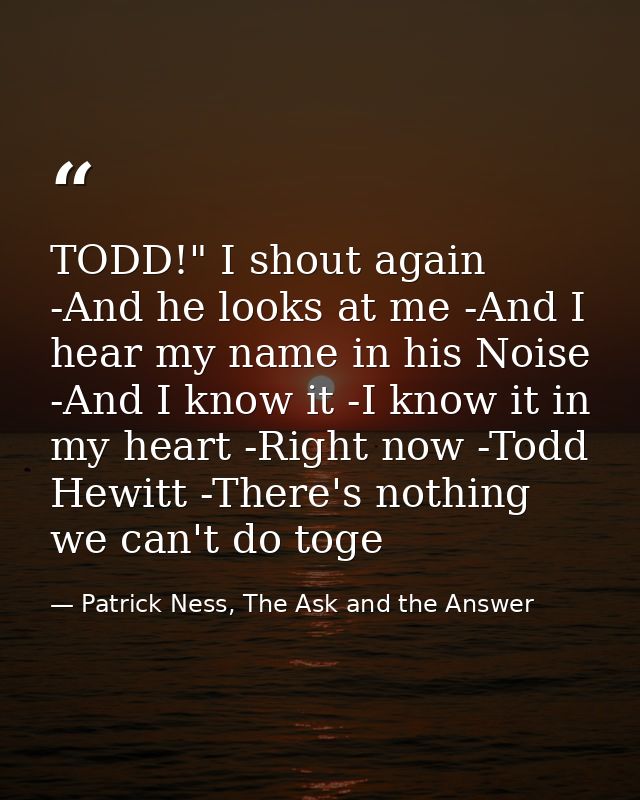 TODD!" I shout again -And he looks at me -And I hear my name in his Noise -And I know it -I know it in my heart -Right n — Patrick Ness, The Ask and the Answer