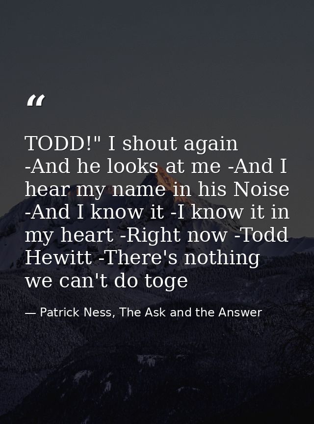 TODD!" I shout again -And he looks at me -And I hear my name in his Noise -And I know it -I know it in my heart -Right n — Patrick Ness, The Ask and the Answer