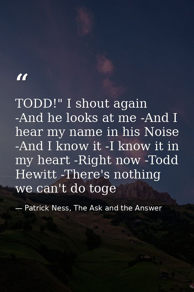 TODD!" I shout again -And he looks at me -And I hear my name in his Noise -And I know it -I know it in my heart -Right n — Patrick Ness, The Ask and the Answer