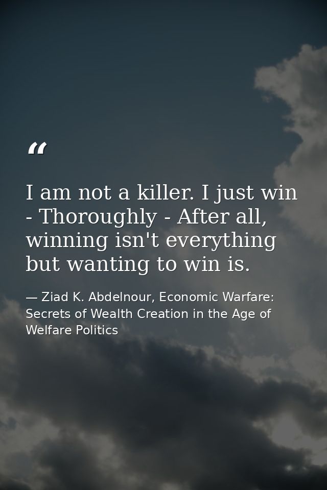 I am not a killer. I just win - Thoroughly - After all, winning isn't everything but wanting to win is. — Ziad K. Abdelnour, Economic Warfare: Secrets of Wealth Creation in the Age of Welfare Politics