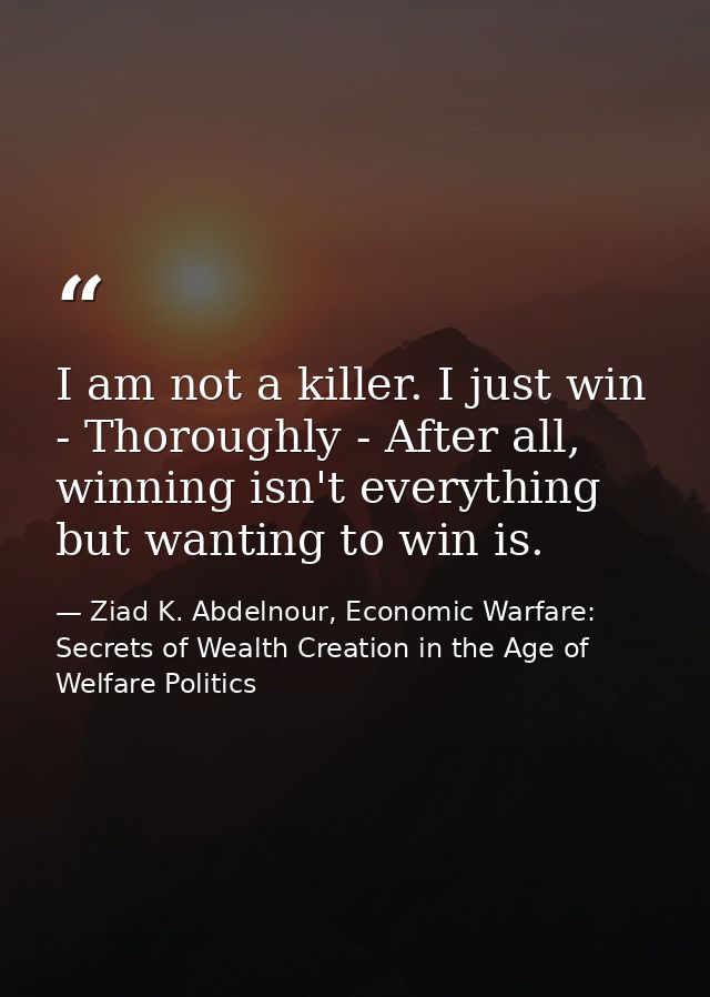I am not a killer. I just win - Thoroughly - After all, winning isn't everything but wanting to win is. — Ziad K. Abdelnour, Economic Warfare: Secrets of Wealth Creation in the Age of Welfare Politics