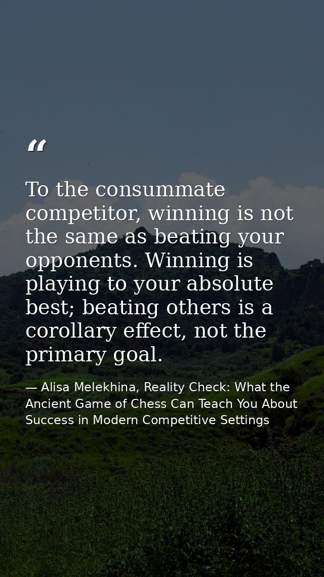 To the consummate competitor, winning is not the same as beating your opponents. Winning is playing to your absolute bes — Alisa Melekhina, Reality Check: What the Ancient Game of Chess Can Teach You About Success in Modern Competitive Settings