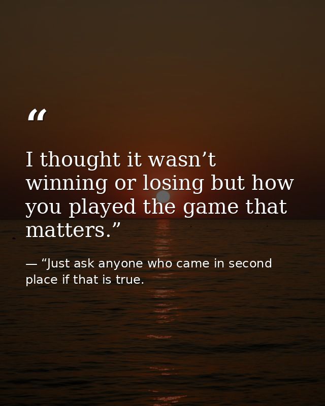 I thought it wasn’t winning or losing but how you played the game that matters.” — “Just ask anyone who came in second place if that is true.